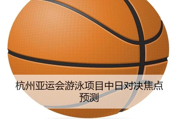 杭州亚运会游泳项目中日对决焦点预测