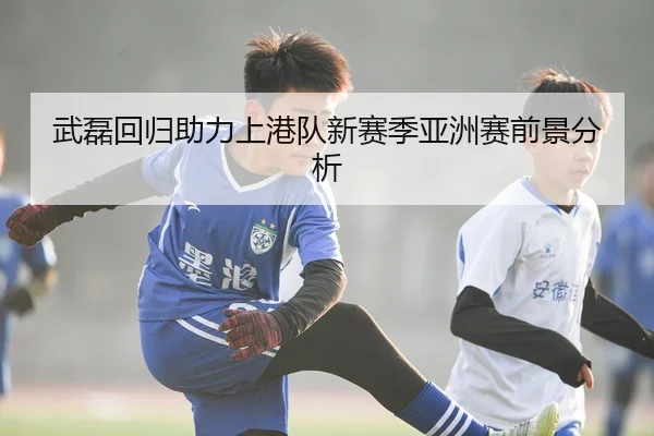 武磊回归助力上港队新赛季亚洲赛前景分析